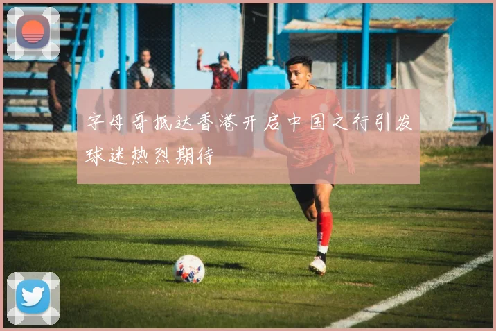 字母哥抵达香港开启中国之行引发球迷热烈期待