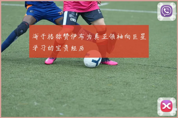 海于格称赞伊布为真正领袖向巨星学习的宝贵经历