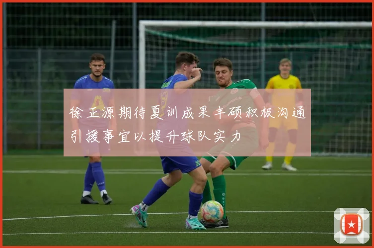 徐正源期待夏训成果丰硕积极沟通引援事宜以提升球队实力