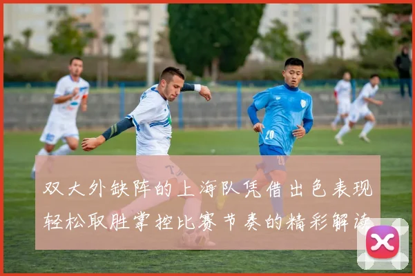 双大外缺阵的上海队凭借出色表现轻松取胜掌控比赛节奏的精彩解读