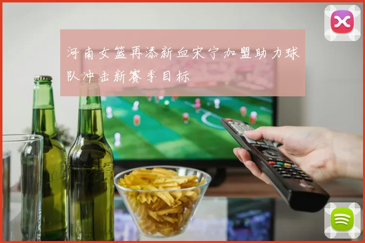 河南女篮再添新血宋宁加盟助力球队冲击新赛季目标