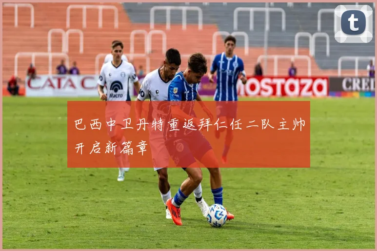 巴西中卫丹特重返拜仁任二队主帅开启新篇章