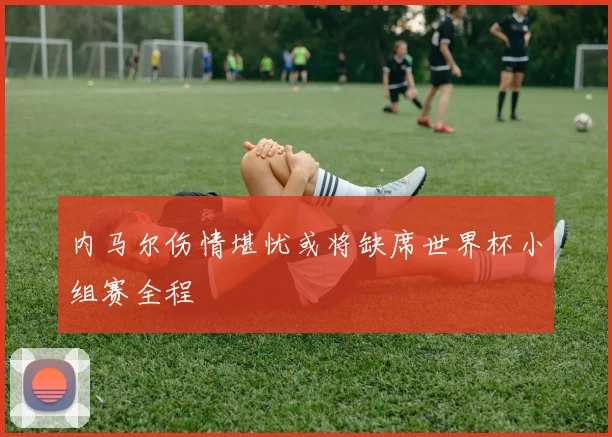 内马尔伤情堪忧或将缺席世界杯小组赛全程