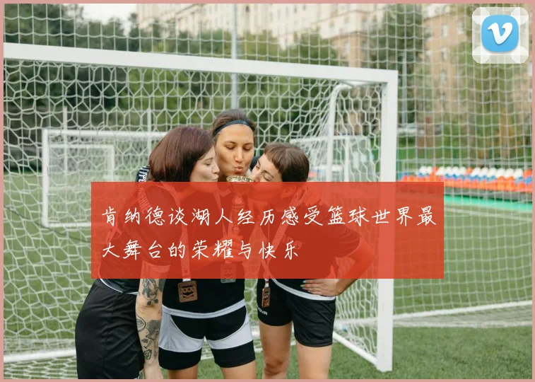 肯纳德谈湖人经历感受篮球世界最大舞台的荣耀与快乐