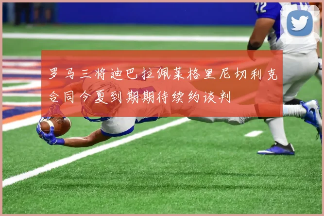 罗马三将迪巴拉佩莱格里尼切利克合同今夏到期期待续约谈判