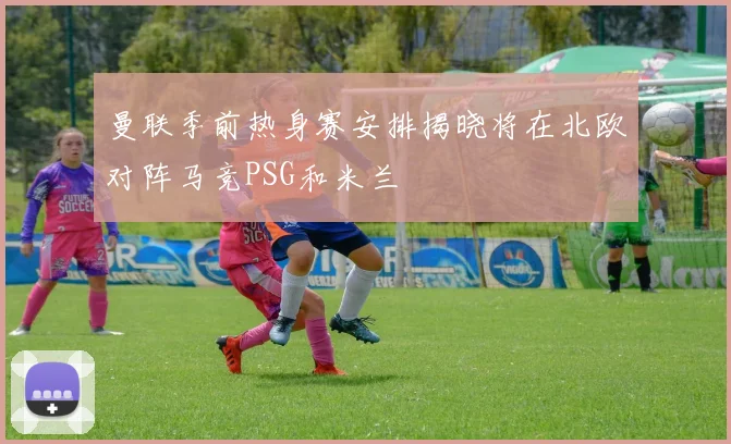 曼联季前热身赛安排揭晓将在北欧对阵马竞PSG和米兰