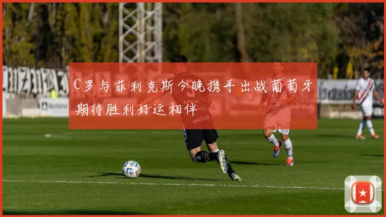 C罗与菲利克斯今晚携手出战葡萄牙期待胜利好运相伴