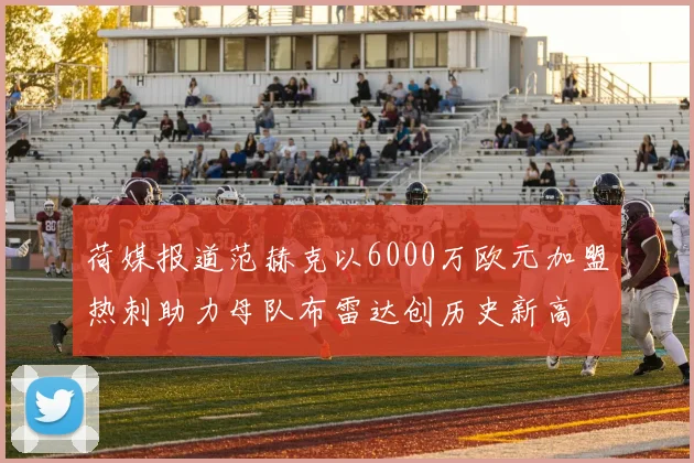 荷媒报道范赫克以6000万欧元加盟热刺助力母队布雷达创历史新高