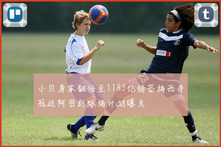 小贝身家翻倍至1185亿镑签梅西夺冠迈阿密新球场计划曝光