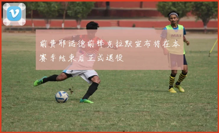 前费耶诺德前锋克拉默宣布将在本赛季结束后正式退役