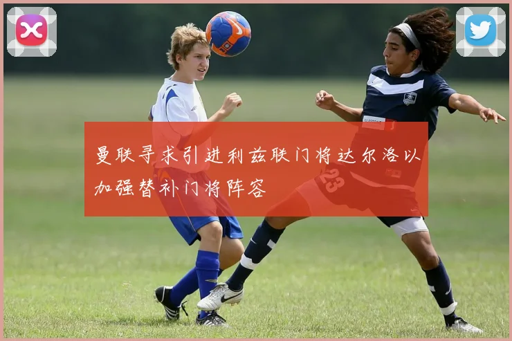 曼联寻求引进利兹联门将达尔洛以加强替补门将阵容