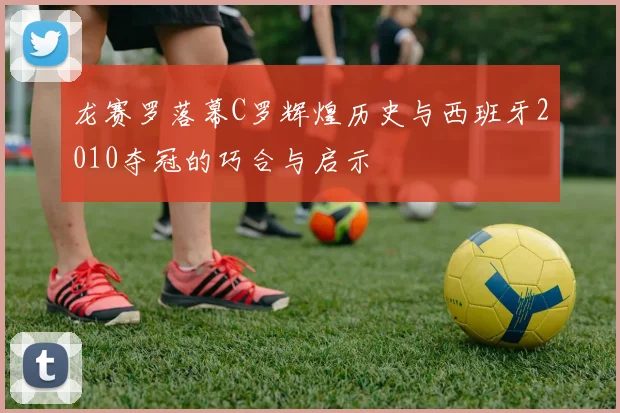 龙赛罗落幕C罗辉煌历史与西班牙2010夺冠的巧合与启示