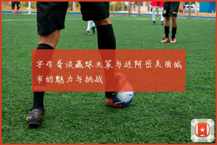 字母哥谈赢球决策与迈阿密美丽城市的魅力与挑战