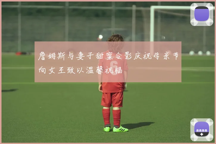 詹姆斯与妻子甜蜜合影庆祝母亲节向女王致以温馨祝福