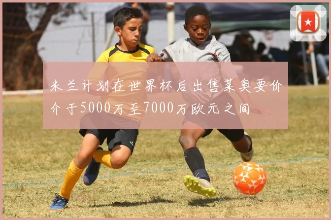 米兰计划在世界杯后出售莱奥要价介于5000万至7000万欧元之间