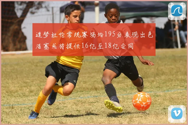 追梦杜伦常规赛场均195分表现出色活塞或将提供16亿至18亿合同