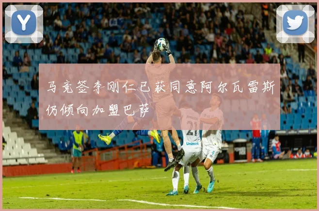 马竞签李刚仁已获同意阿尔瓦雷斯仍倾向加盟巴萨