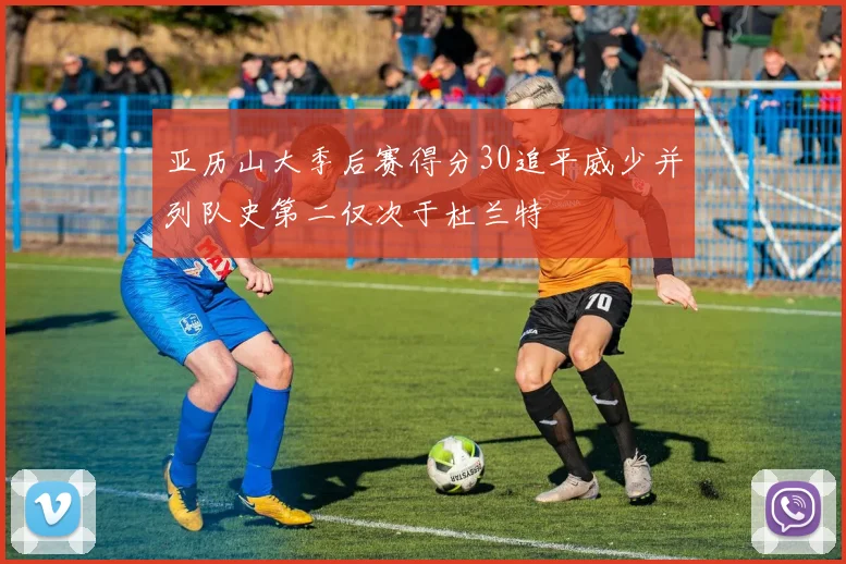 亚历山大季后赛得分30追平威少并列队史第二仅次于杜兰特