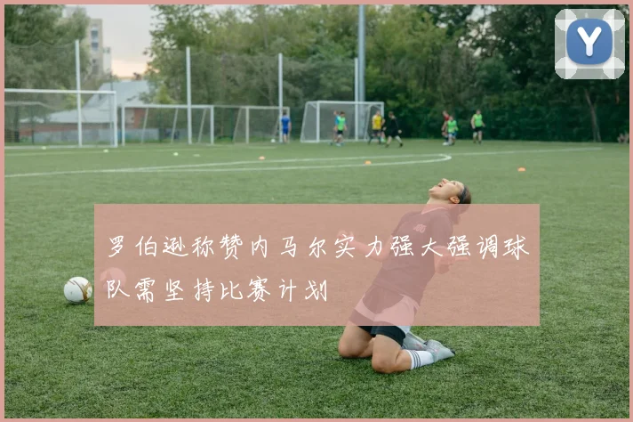 罗伯逊称赞内马尔实力强大强调球队需坚持比赛计划
