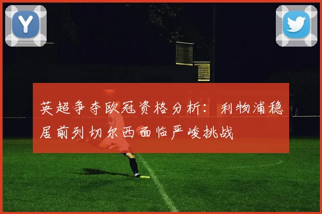英超争夺欧冠资格分析：利物浦稳居前列切尔西面临严峻挑战