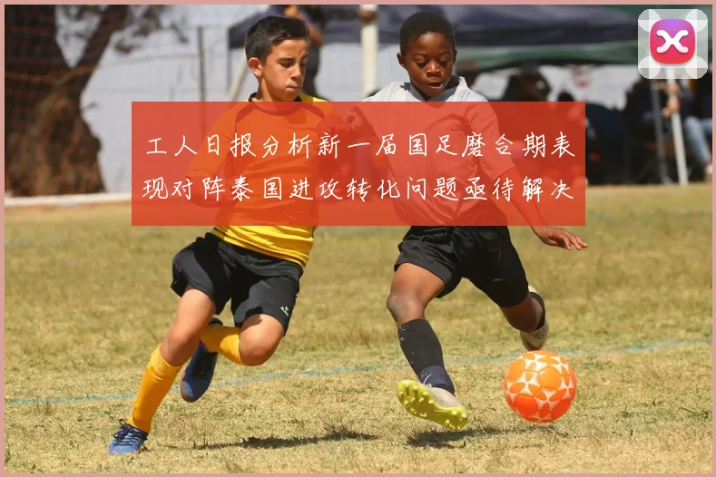 工人日报分析新一届国足磨合期表现对阵泰国进攻转化问题亟待解决