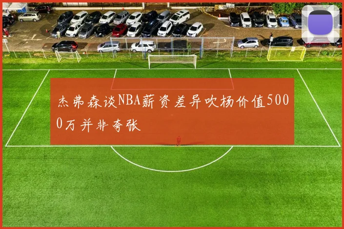 杰弗森谈NBA薪资差异吹杨价值5000万并非夸张