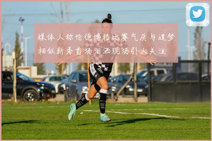 媒体人称伦德博格比赛气质与追梦相似新秀首场泪洒现场引人关注