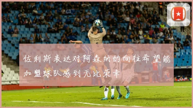 佐利斯表达对阿森纳的向往希望能加盟球队感到无比荣幸
