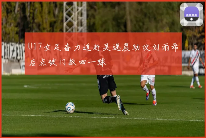 U17女足奋力追赶吴逸晨助攻刘雨希后点破门扳回一球