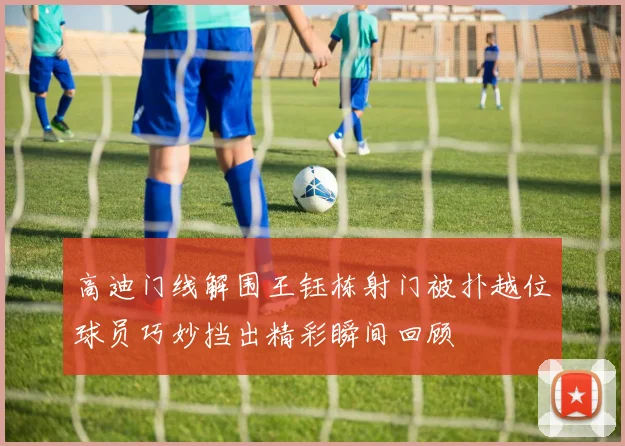 高迪门线解围王钰栋射门被扑越位球员巧妙挡出精彩瞬间回顾