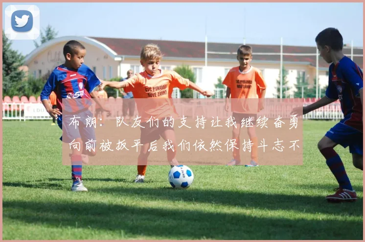 布朗：队友们的支持让我继续奋勇向前被扳平后我们依然保持斗志不言放弃
